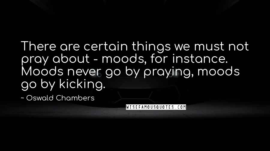 Oswald Chambers Quotes: There are certain things we must not pray about - moods, for instance. Moods never go by praying, moods go by kicking.