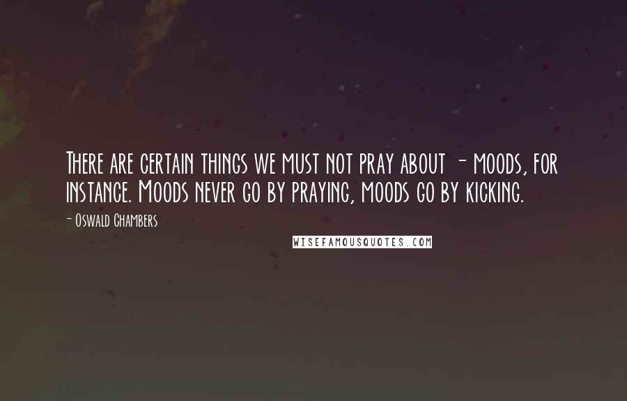 Oswald Chambers Quotes: There are certain things we must not pray about - moods, for instance. Moods never go by praying, moods go by kicking.
