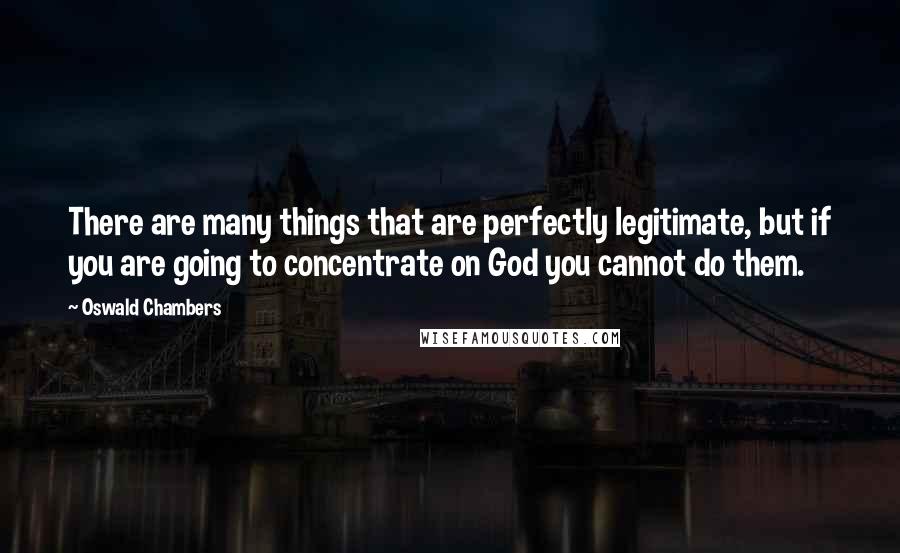 Oswald Chambers Quotes: There are many things that are perfectly legitimate, but if you are going to concentrate on God you cannot do them.