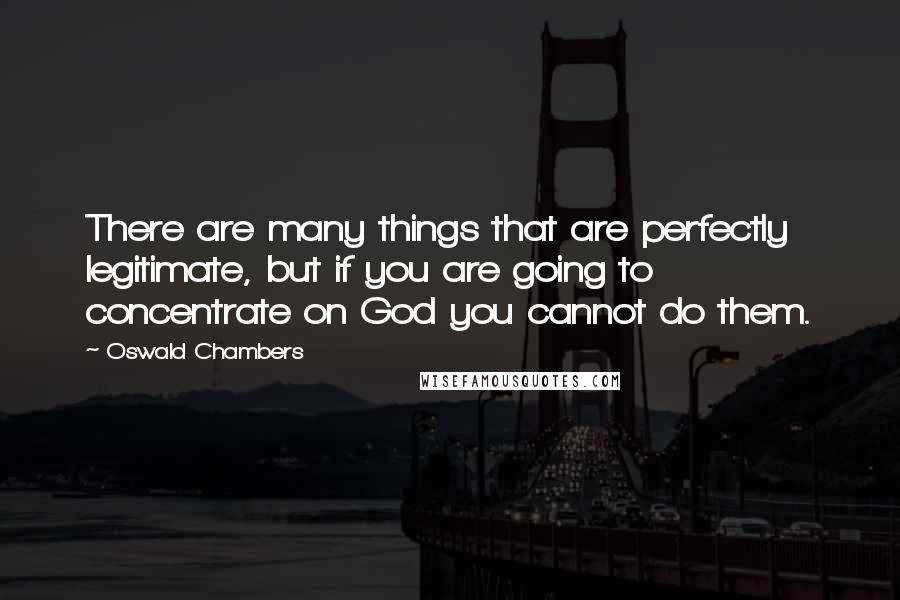 Oswald Chambers Quotes: There are many things that are perfectly legitimate, but if you are going to concentrate on God you cannot do them.