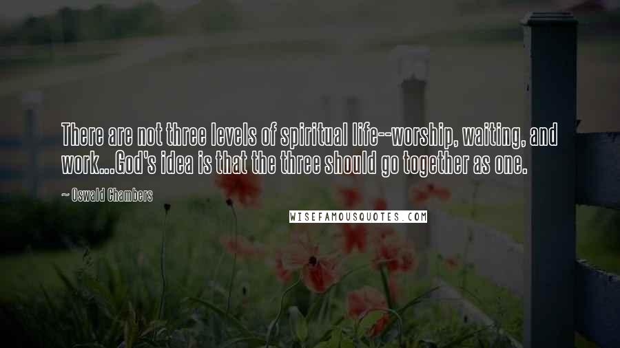 Oswald Chambers Quotes: There are not three levels of spiritual life--worship, waiting, and work...God's idea is that the three should go together as one.