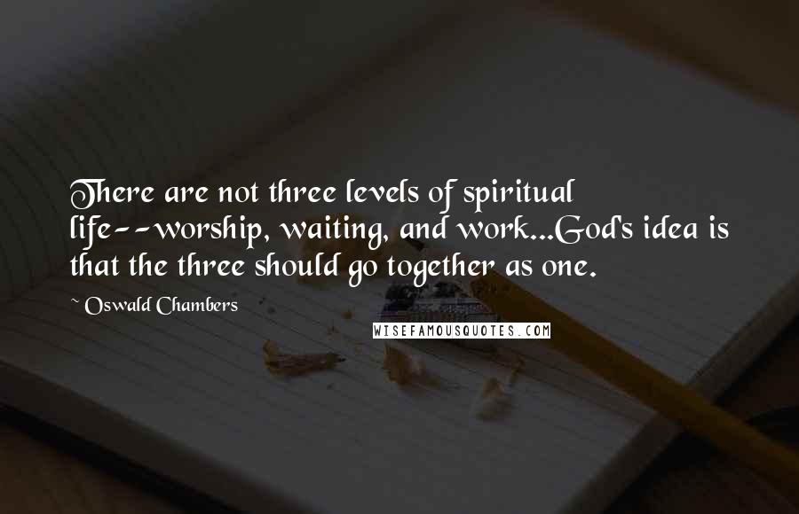 Oswald Chambers Quotes: There are not three levels of spiritual life--worship, waiting, and work...God's idea is that the three should go together as one.