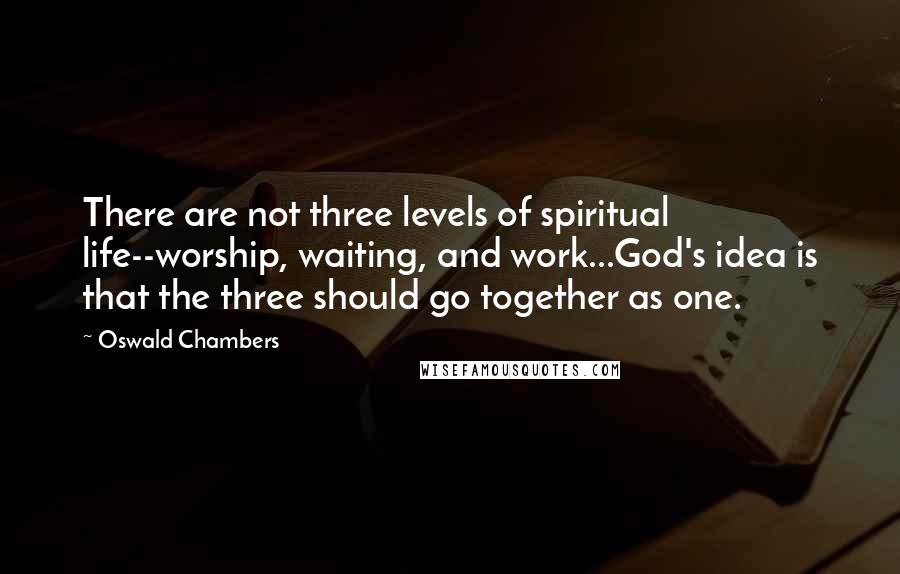 Oswald Chambers Quotes: There are not three levels of spiritual life--worship, waiting, and work...God's idea is that the three should go together as one.