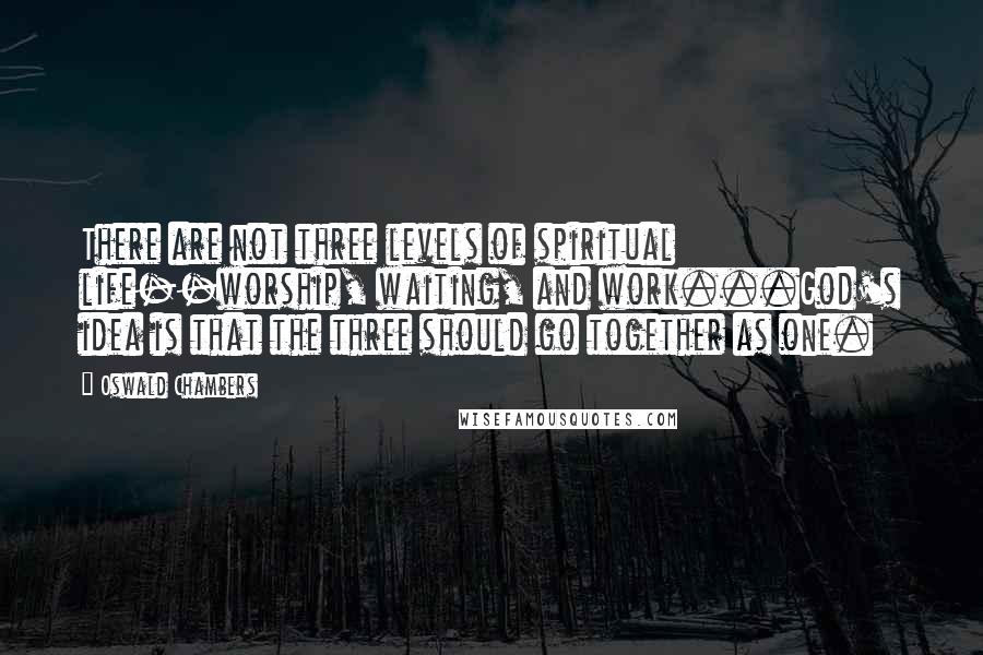 Oswald Chambers Quotes: There are not three levels of spiritual life--worship, waiting, and work...God's idea is that the three should go together as one.