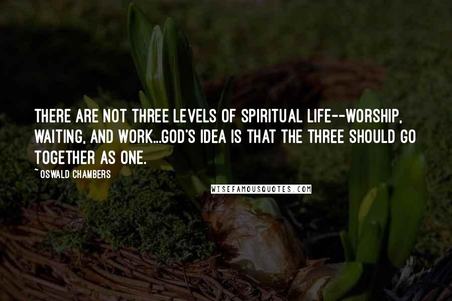 Oswald Chambers Quotes: There are not three levels of spiritual life--worship, waiting, and work...God's idea is that the three should go together as one.