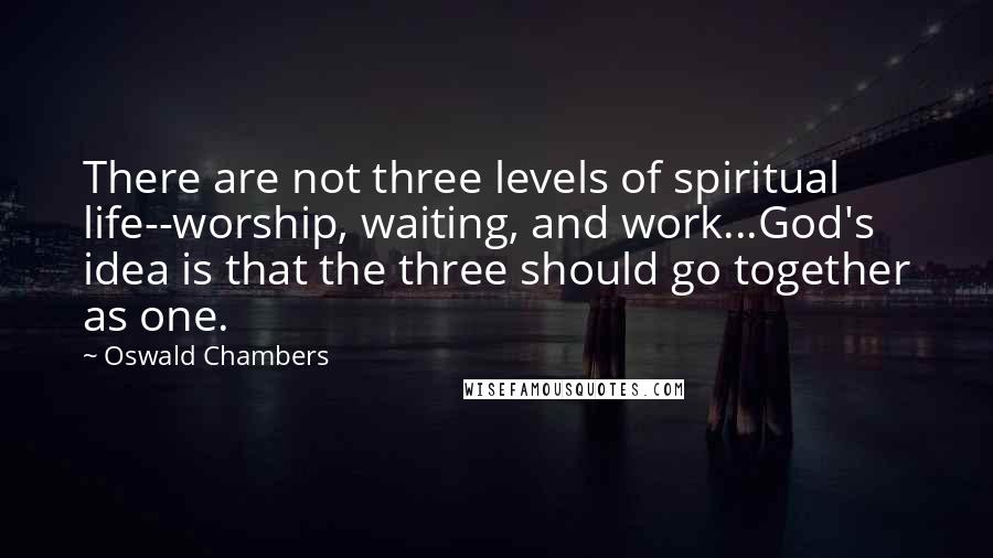 Oswald Chambers Quotes: There are not three levels of spiritual life--worship, waiting, and work...God's idea is that the three should go together as one.