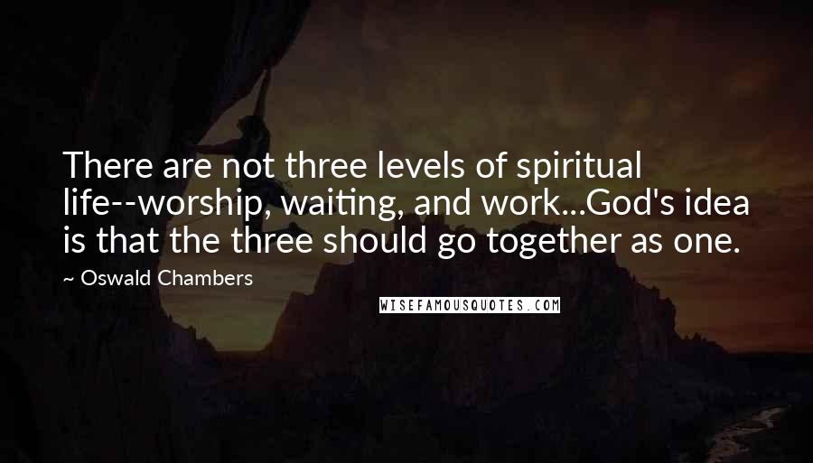 Oswald Chambers Quotes: There are not three levels of spiritual life--worship, waiting, and work...God's idea is that the three should go together as one.