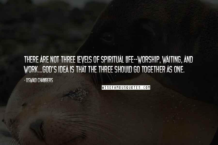 Oswald Chambers Quotes: There are not three levels of spiritual life--worship, waiting, and work...God's idea is that the three should go together as one.