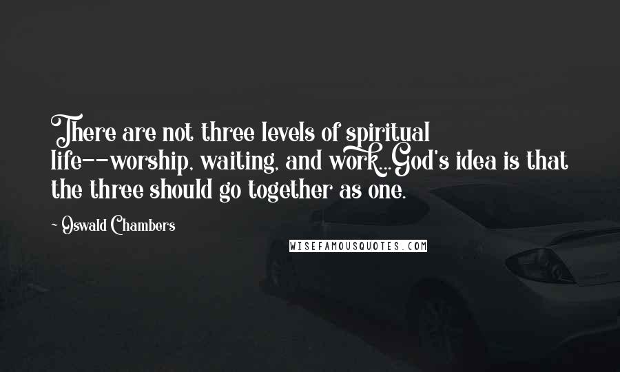 Oswald Chambers Quotes: There are not three levels of spiritual life--worship, waiting, and work...God's idea is that the three should go together as one.