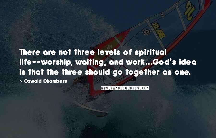 Oswald Chambers Quotes: There are not three levels of spiritual life--worship, waiting, and work...God's idea is that the three should go together as one.