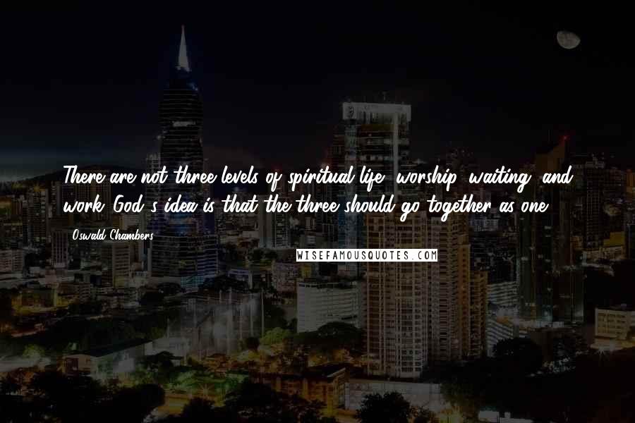 Oswald Chambers Quotes: There are not three levels of spiritual life--worship, waiting, and work...God's idea is that the three should go together as one.