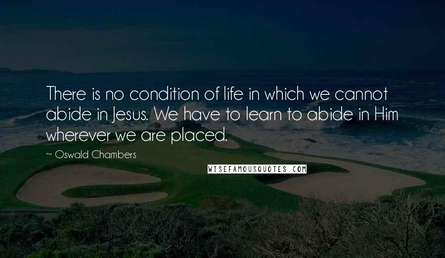Oswald Chambers Quotes: There is no condition of life in which we cannot abide in Jesus. We have to learn to abide in Him wherever we are placed.