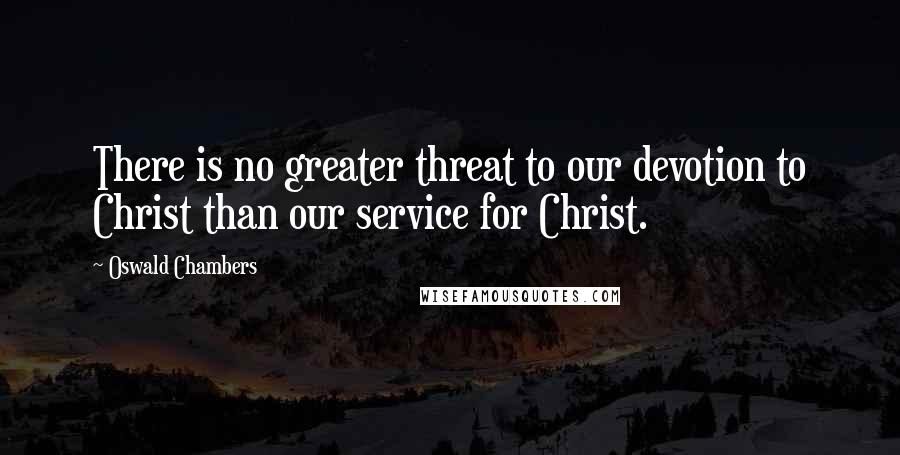 Oswald Chambers Quotes: There is no greater threat to our devotion to Christ than our service for Christ.