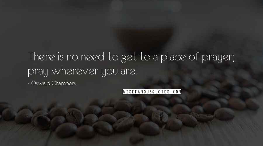 Oswald Chambers Quotes: There is no need to get to a place of prayer; pray wherever you are.