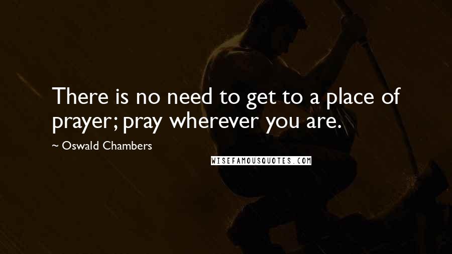 Oswald Chambers Quotes: There is no need to get to a place of prayer; pray wherever you are.