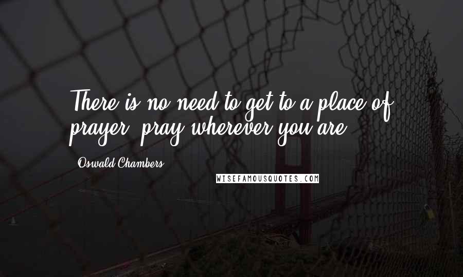 Oswald Chambers Quotes: There is no need to get to a place of prayer; pray wherever you are.