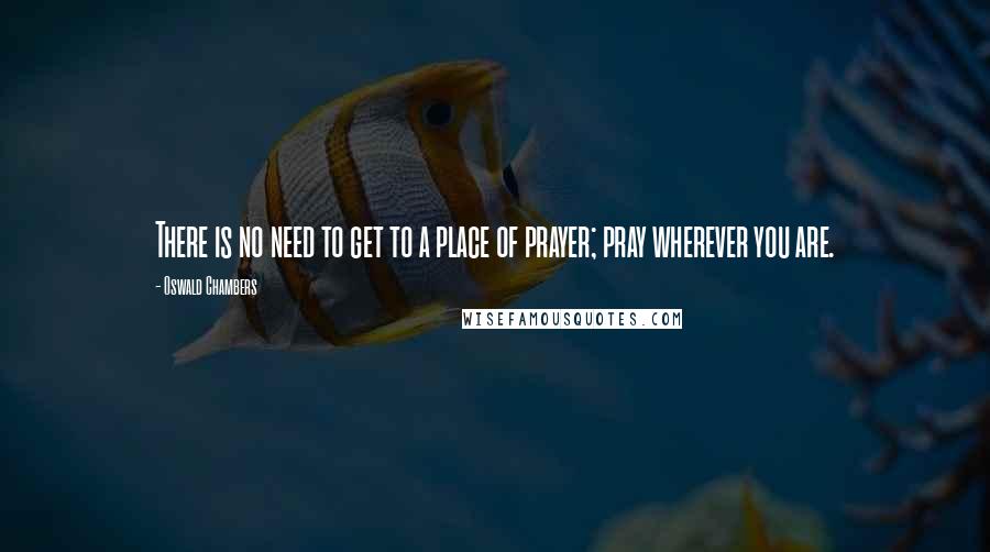 Oswald Chambers Quotes: There is no need to get to a place of prayer; pray wherever you are.