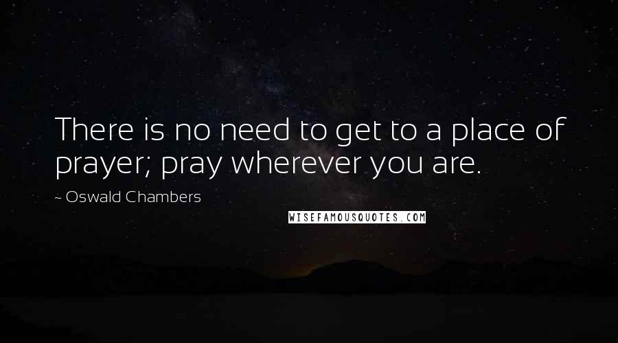 Oswald Chambers Quotes: There is no need to get to a place of prayer; pray wherever you are.