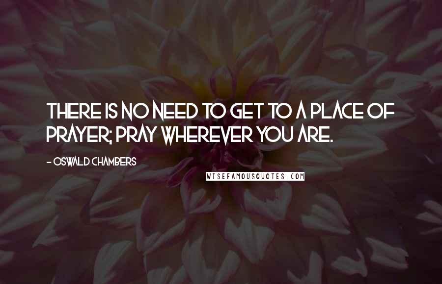 Oswald Chambers Quotes: There is no need to get to a place of prayer; pray wherever you are.