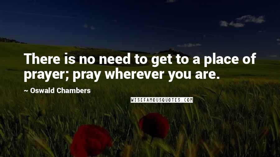 Oswald Chambers Quotes: There is no need to get to a place of prayer; pray wherever you are.