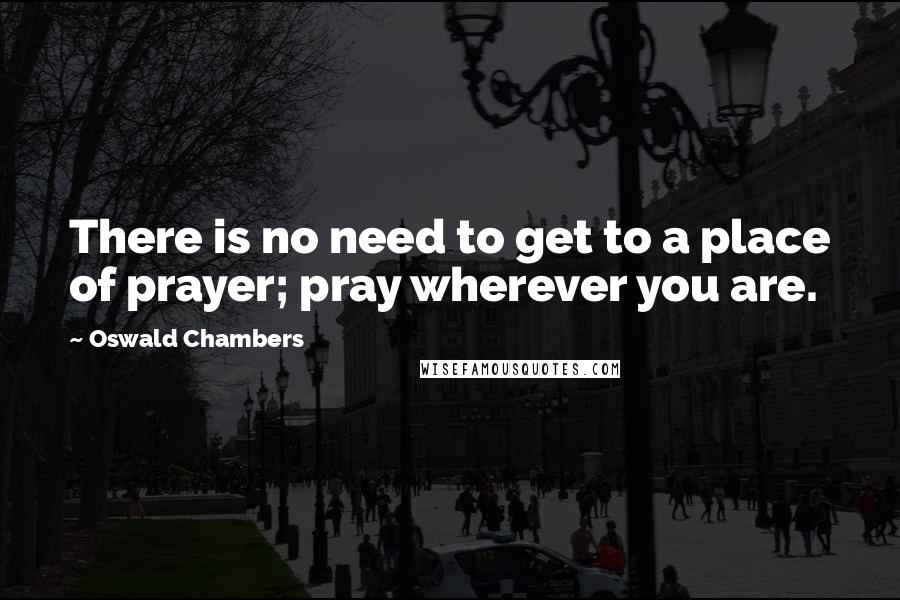 Oswald Chambers Quotes: There is no need to get to a place of prayer; pray wherever you are.