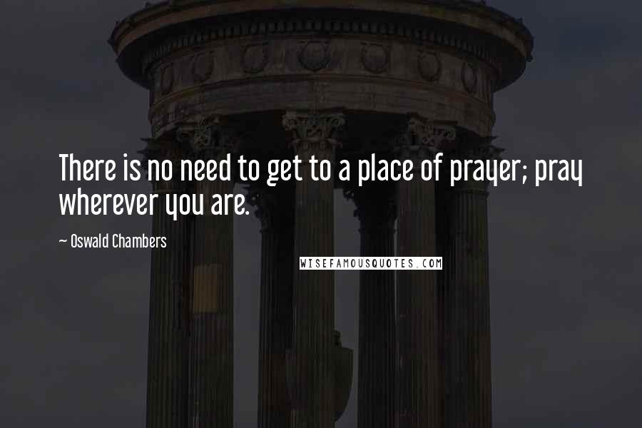 Oswald Chambers Quotes: There is no need to get to a place of prayer; pray wherever you are.