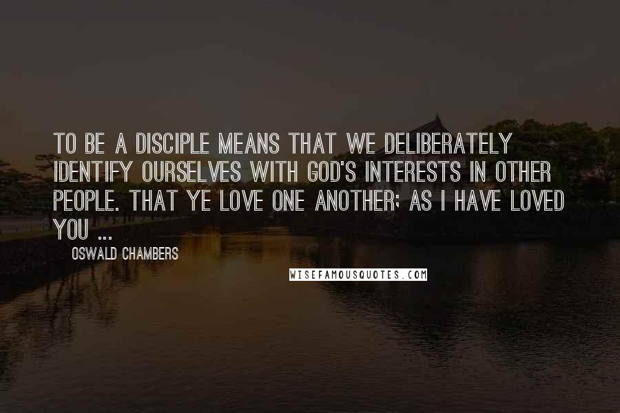 Oswald Chambers Quotes: To be a disciple means that we deliberately identify ourselves with God's interests in other people. That ye love one another; as I have loved you ...