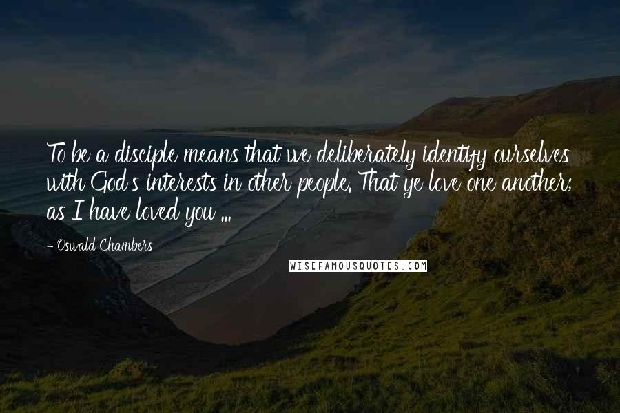 Oswald Chambers Quotes: To be a disciple means that we deliberately identify ourselves with God's interests in other people. That ye love one another; as I have loved you ...