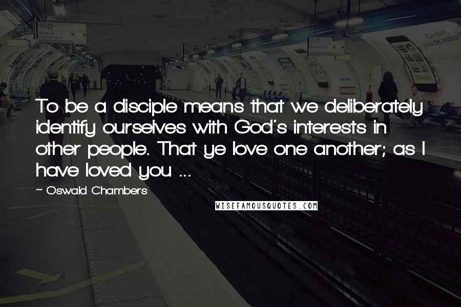 Oswald Chambers Quotes: To be a disciple means that we deliberately identify ourselves with God's interests in other people. That ye love one another; as I have loved you ...
