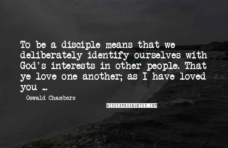 Oswald Chambers Quotes: To be a disciple means that we deliberately identify ourselves with God's interests in other people. That ye love one another; as I have loved you ...