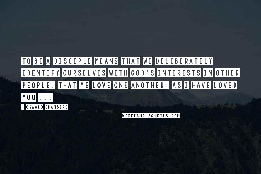 Oswald Chambers Quotes: To be a disciple means that we deliberately identify ourselves with God's interests in other people. That ye love one another; as I have loved you ...