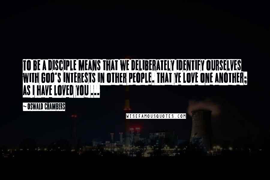 Oswald Chambers Quotes: To be a disciple means that we deliberately identify ourselves with God's interests in other people. That ye love one another; as I have loved you ...