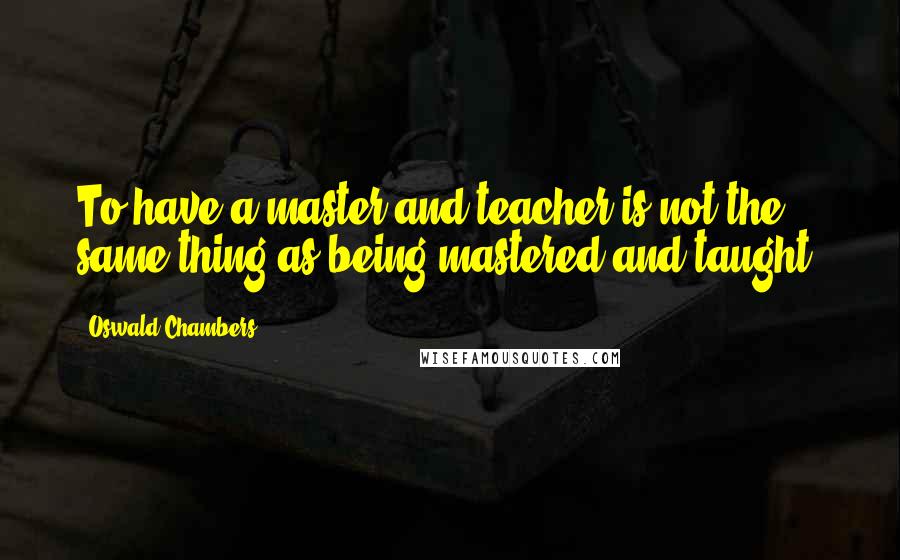 Oswald Chambers Quotes: To have a master and teacher is not the same thing as being mastered and taught.