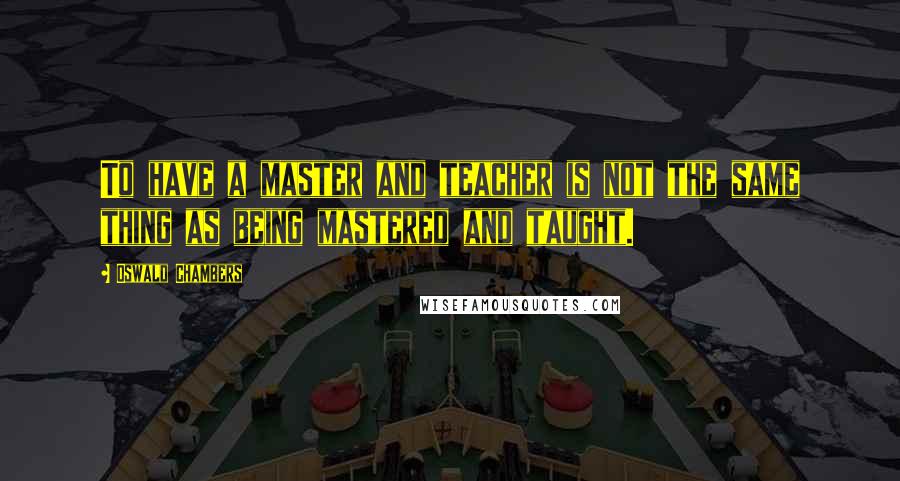 Oswald Chambers Quotes: To have a master and teacher is not the same thing as being mastered and taught.