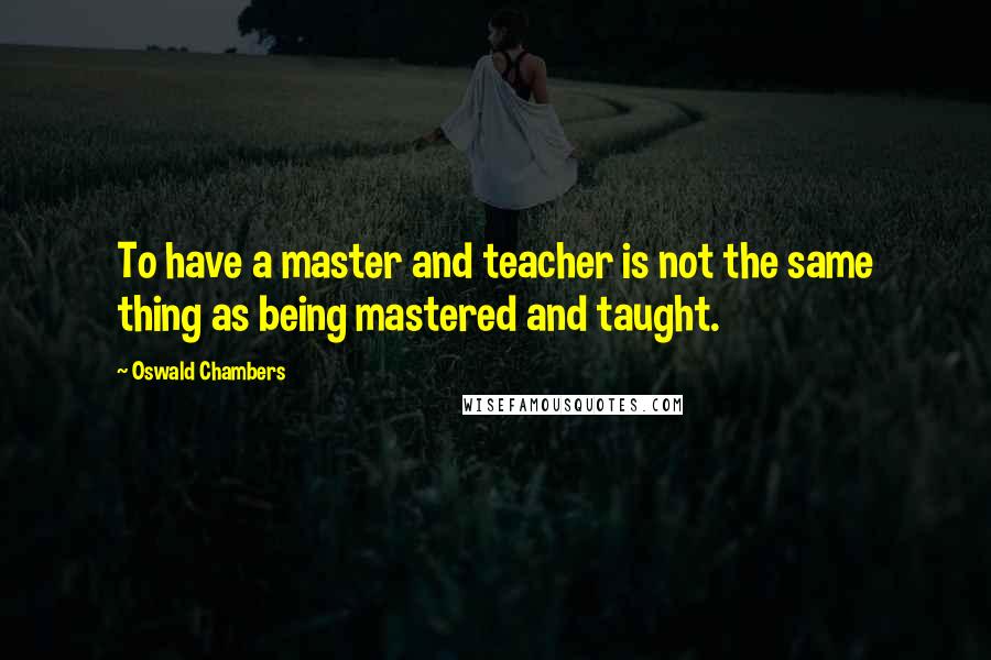 Oswald Chambers Quotes: To have a master and teacher is not the same thing as being mastered and taught.