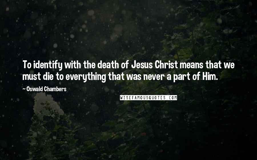 Oswald Chambers Quotes: To identify with the death of Jesus Christ means that we must die to everything that was never a part of Him.