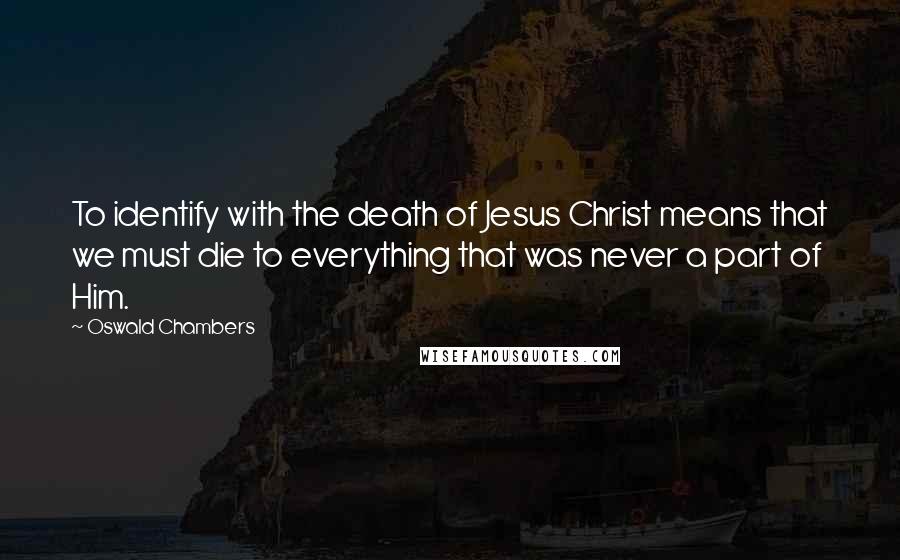 Oswald Chambers Quotes: To identify with the death of Jesus Christ means that we must die to everything that was never a part of Him.