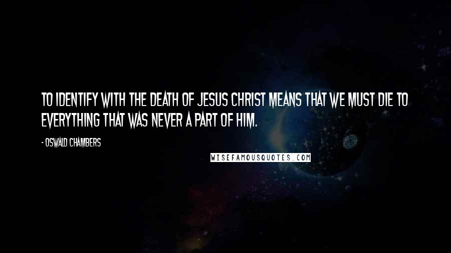 Oswald Chambers Quotes: To identify with the death of Jesus Christ means that we must die to everything that was never a part of Him.
