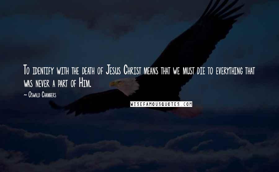 Oswald Chambers Quotes: To identify with the death of Jesus Christ means that we must die to everything that was never a part of Him.