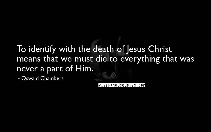 Oswald Chambers Quotes: To identify with the death of Jesus Christ means that we must die to everything that was never a part of Him.