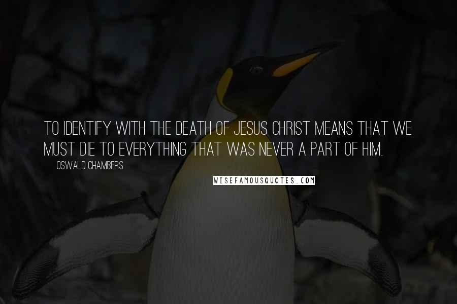 Oswald Chambers Quotes: To identify with the death of Jesus Christ means that we must die to everything that was never a part of Him.