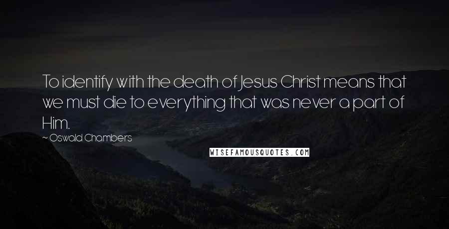 Oswald Chambers Quotes: To identify with the death of Jesus Christ means that we must die to everything that was never a part of Him.