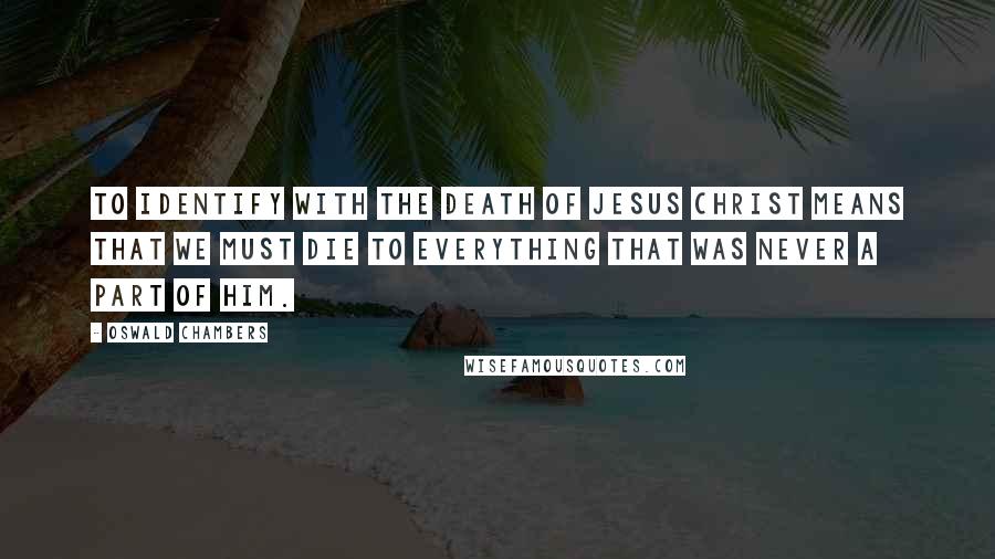 Oswald Chambers Quotes: To identify with the death of Jesus Christ means that we must die to everything that was never a part of Him.