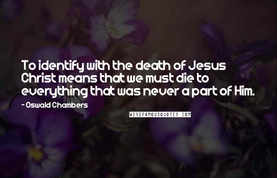 Oswald Chambers Quotes: To identify with the death of Jesus Christ means that we must die to everything that was never a part of Him.