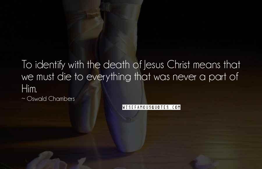 Oswald Chambers Quotes: To identify with the death of Jesus Christ means that we must die to everything that was never a part of Him.