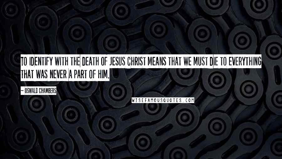 Oswald Chambers Quotes: To identify with the death of Jesus Christ means that we must die to everything that was never a part of Him.