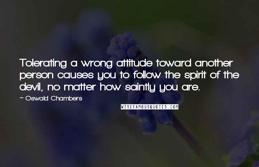 Oswald Chambers Quotes: Tolerating a wrong attitude toward another person causes you to follow the spirit of the devil, no matter how saintly you are.