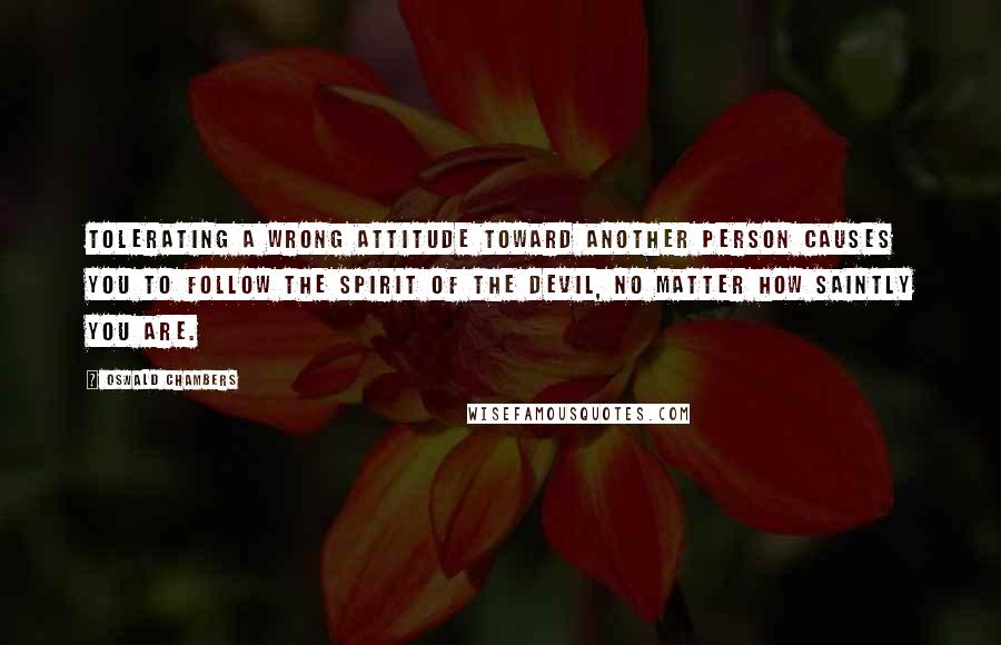 Oswald Chambers Quotes: Tolerating a wrong attitude toward another person causes you to follow the spirit of the devil, no matter how saintly you are.
