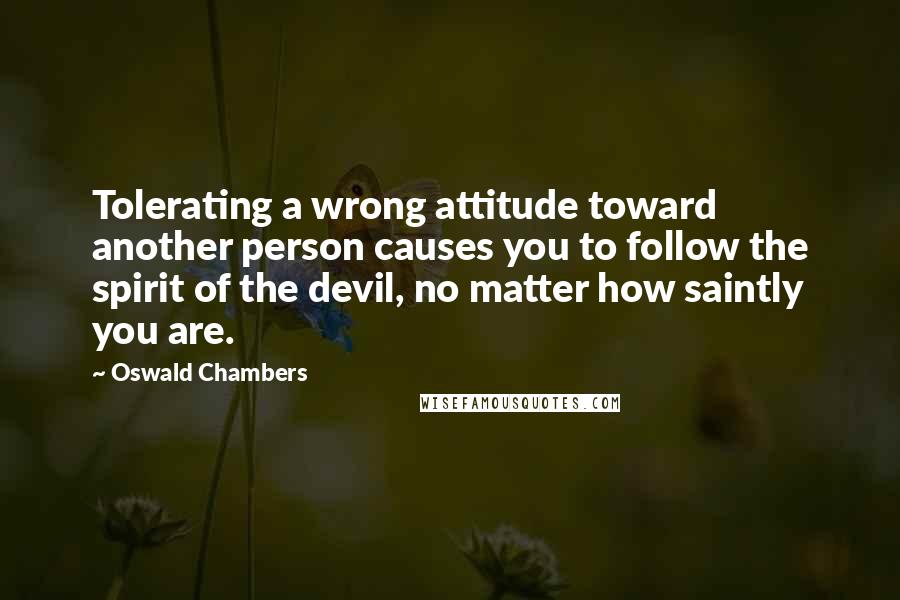 Oswald Chambers Quotes: Tolerating a wrong attitude toward another person causes you to follow the spirit of the devil, no matter how saintly you are.