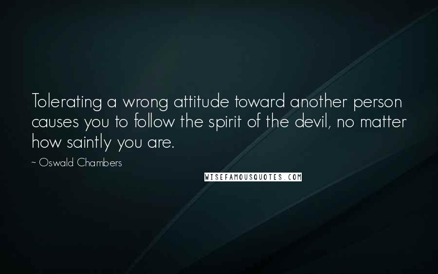 Oswald Chambers Quotes: Tolerating a wrong attitude toward another person causes you to follow the spirit of the devil, no matter how saintly you are.